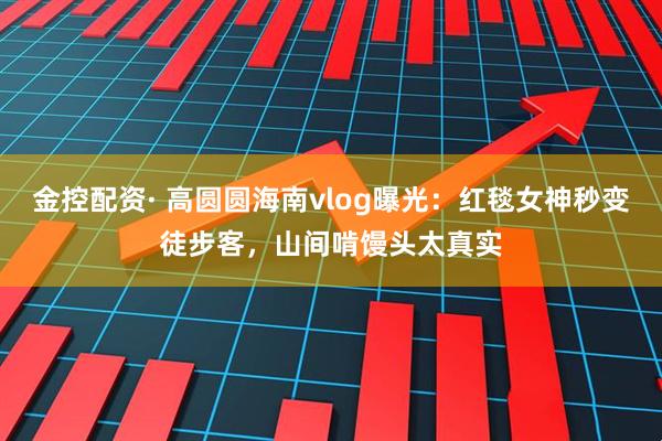 金控配资· 高圆圆海南vlog曝光：红毯女神秒变徒步客，山间啃馒头太真实