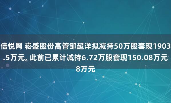 倍悦网 崧盛股份高管邹超洋拟减持50万股套现1903.5万元, 此前已累计减持6.72万股套现150.08万元