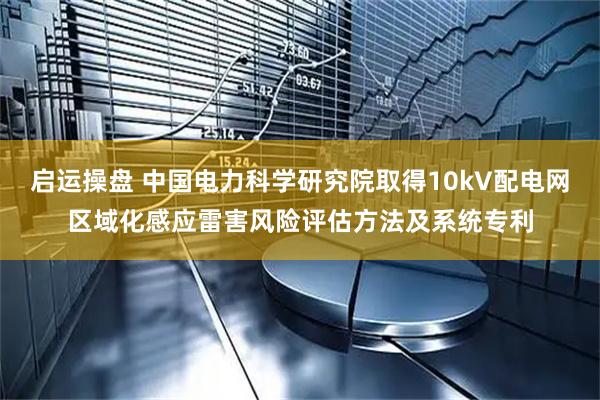 启运操盘 中国电力科学研究院取得10kV配电网区域化感应雷害风险评估方法及系统专利
